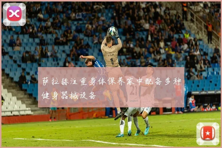 萨拉赫注重身体保养家中配备多种健身器械设备