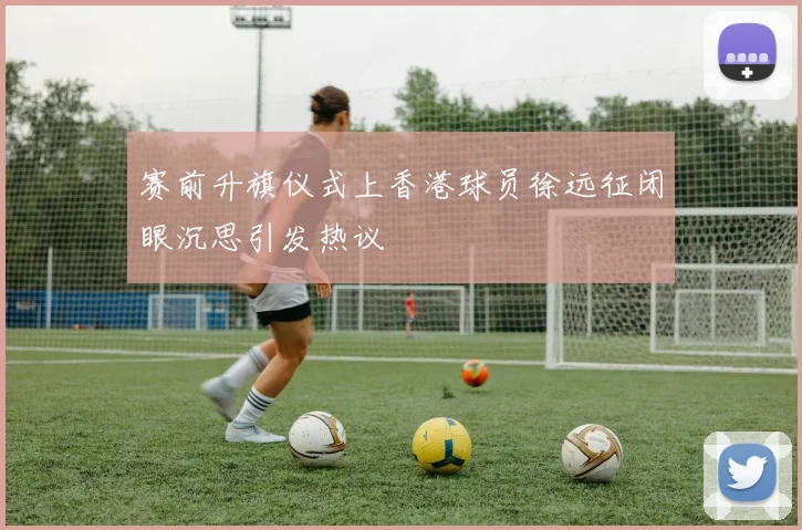 赛前升旗仪式上香港球员徐远征闭眼沉思引发热议