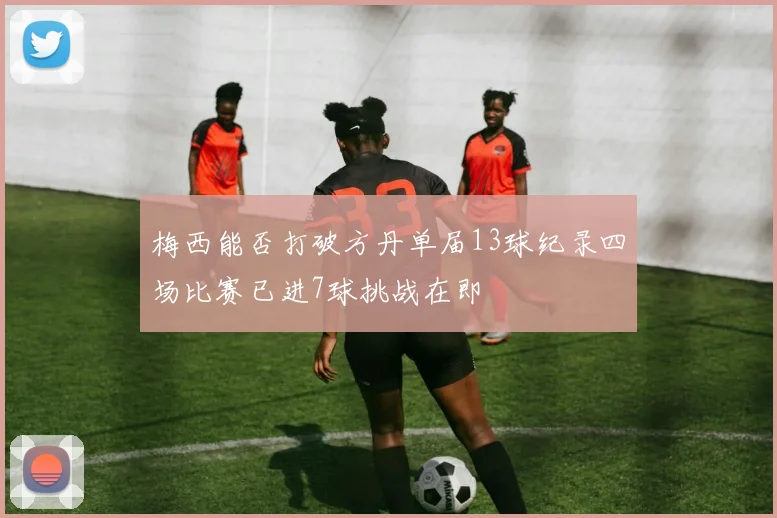 梅西能否打破方丹单届13球纪录四场比赛已进7球挑战在即