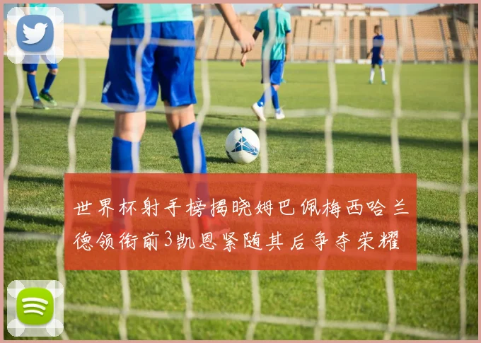 世界杯射手榜揭晓姆巴佩梅西哈兰德领衔前3凯恩紧随其后争夺荣耀