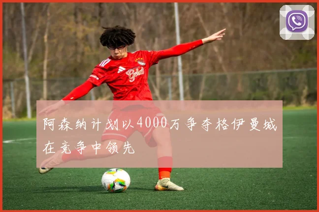 阿森纳计划以4000万争夺格伊曼城在竞争中领先