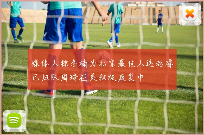 媒体人称李楠为北京最佳人选赵睿已归队周琦在美积极康复中