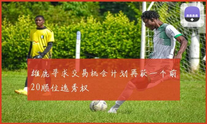 雄鹿寻求交易机会计划再获一个前20顺位选秀权