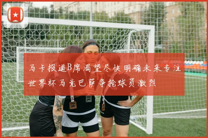 马卡报道B席渴望尽快明确未来专注世界杯马竞巴萨争抢球员激烈
