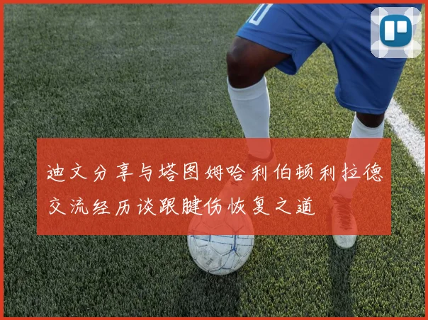 迪文分享与塔图姆哈利伯顿利拉德交流经历谈跟腱伤恢复之道