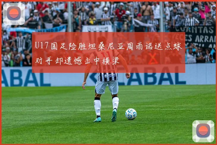 U17国足险胜坦桑尼亚周雨诺送点球对手却遗憾击中横梁