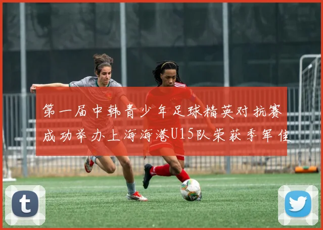 第一届中韩青少年足球精英对抗赛成功举办上海海港U15队荣获季军佳绩