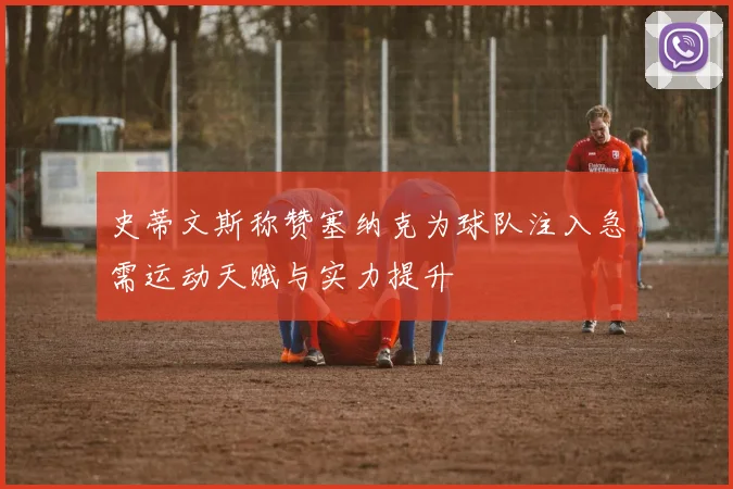 史蒂文斯称赞塞纳克为球队注入急需运动天赋与实力提升