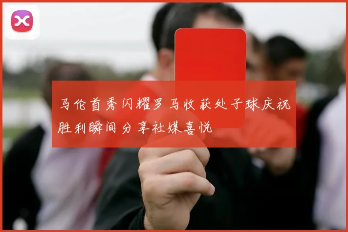 马伦首秀闪耀罗马收获处子球庆祝胜利瞬间分享社媒喜悦