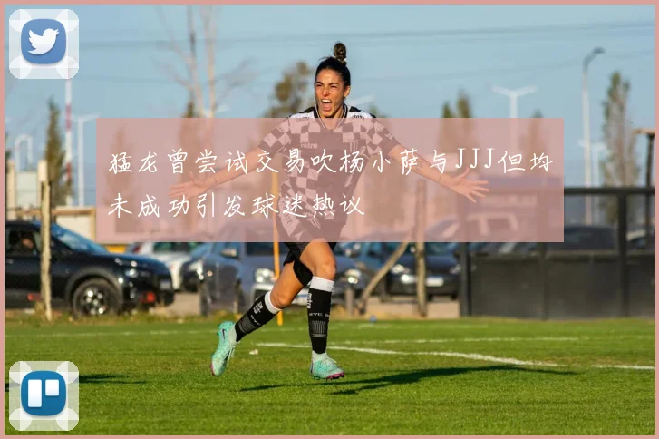 猛龙曾尝试交易吹杨小萨与JJJ但均未成功引发球迷热议