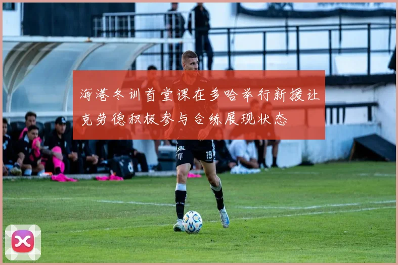 海港冬训首堂课在多哈举行新援让克劳德积极参与合练展现状态