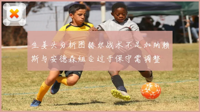 生姜头分析图赫尔战术不足加纳赖斯与安德森组合过于保守需调整