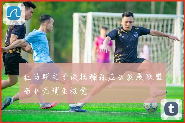 杜马斯之子谈杨瀚森应去发展联盟而非无谓坐板凳