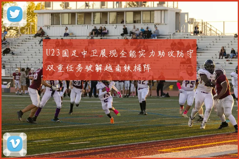 U23国足中卫展现全能实力助攻防守双重任务破解越南铁桶阵