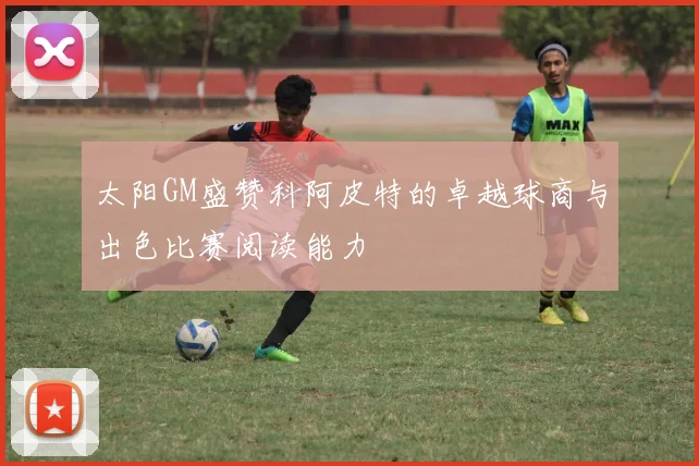 太阳GM盛赞科阿皮特的卓越球商与出色比赛阅读能力