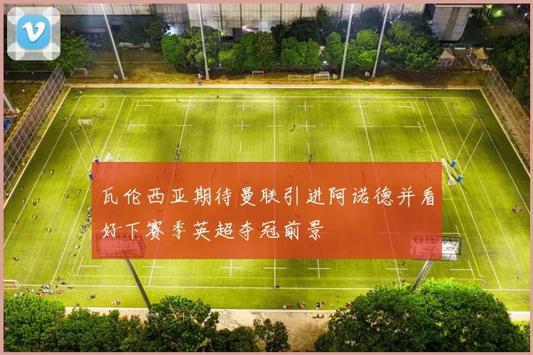 瓦伦西亚期待曼联引进阿诺德并看好下赛季英超夺冠前景