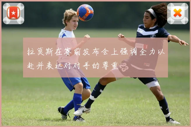 拉莫斯在赛前发布会上强调全力以赴并表达对对手的尊重