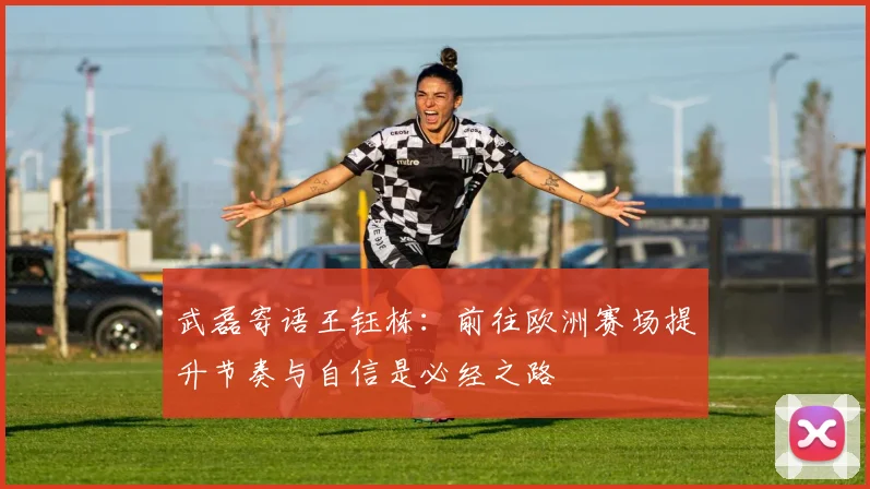 武磊寄语王钰栋：前往欧洲赛场提升节奏与自信是必经之路