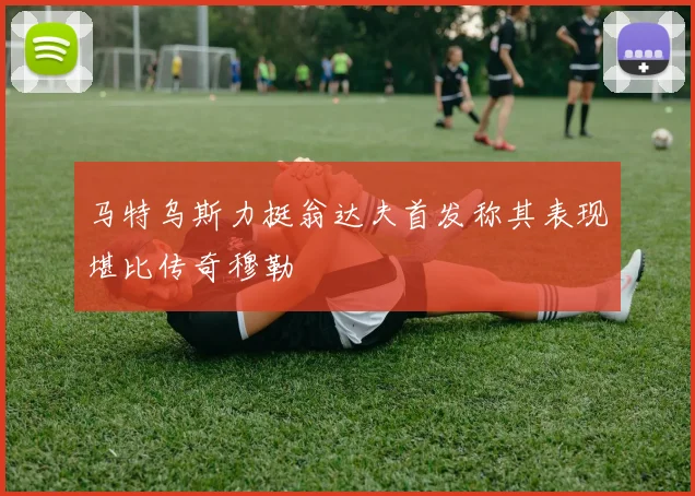 马特乌斯力挺翁达夫首发称其表现堪比传奇穆勒