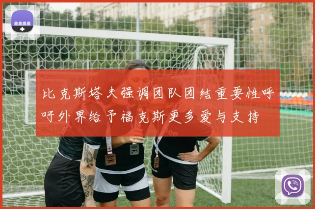 比克斯塔夫强调团队团结重要性呼吁外界给予福克斯更多爱与支持