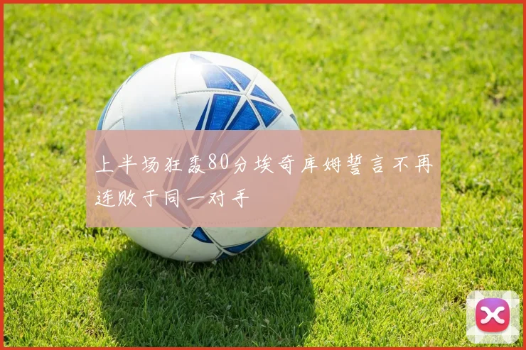 上半场狂轰80分埃奇库姆誓言不再连败于同一对手