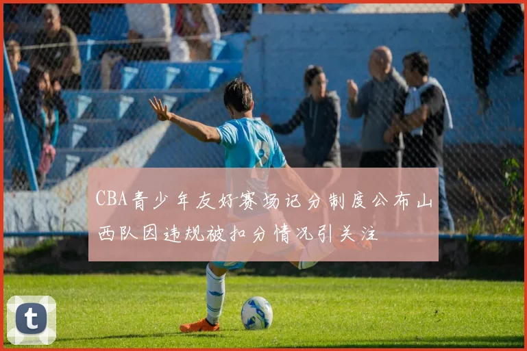 CBA青少年友好赛场记分制度公布山西队因违规被扣分情况引关注